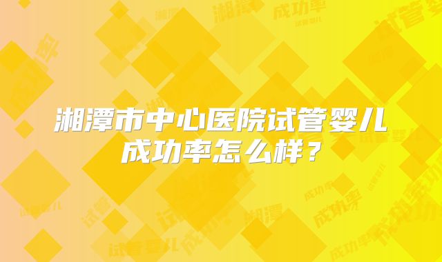 湘潭市中心医院试管婴儿成功率怎么样?