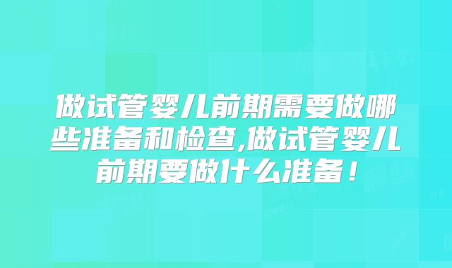 做试管婴儿前期需要做哪些准备和检查,做试管婴儿前期要做什么准备！