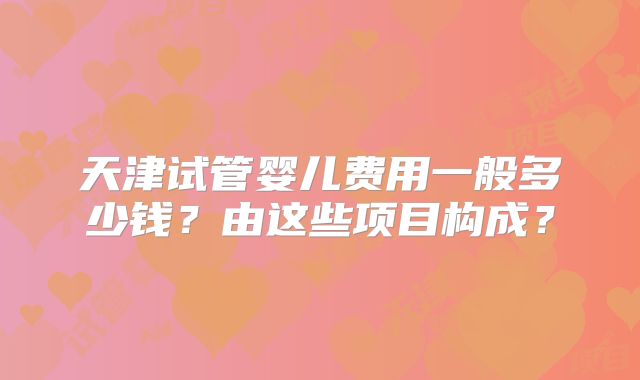 天津试管婴儿费用一般多少钱?由这些项目构成?
