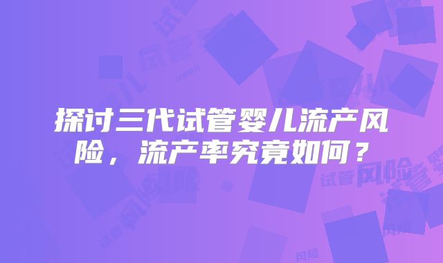 探讨三代试管婴儿流产风险，流产率究竟如何？