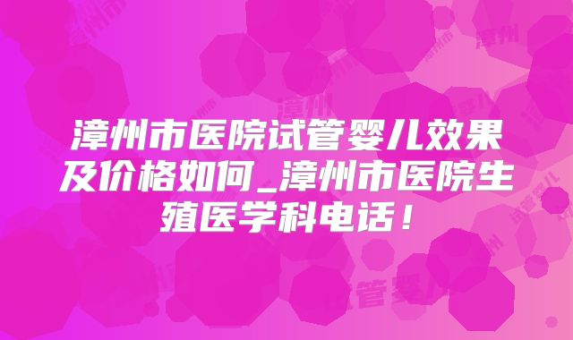 漳州市医院试管婴儿效果及价格如何_漳州市医院生殖医学科电话!