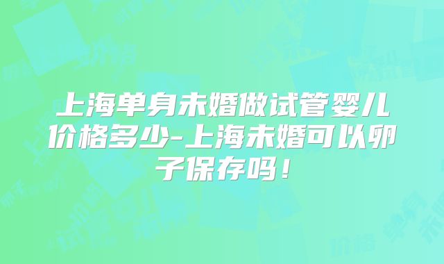 上海单身未婚做试管婴儿价格多少-上海未婚可以卵子保存吗！