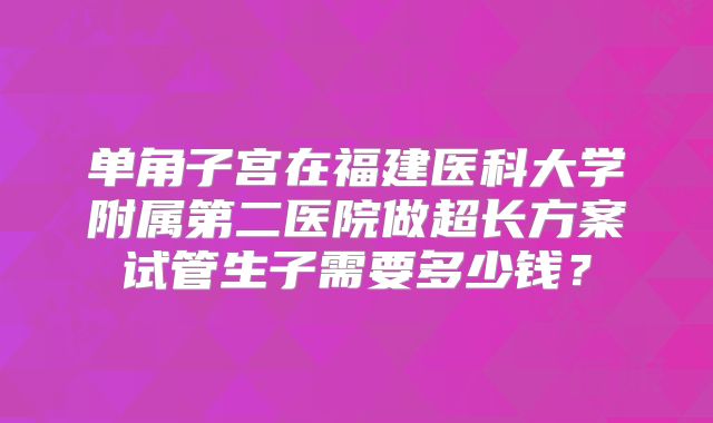 单角子宫在福建医科大学附属第二医院做超长方案试管生子需要多少钱？