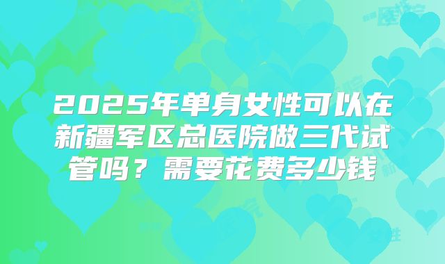 2025年单身女性可以在新疆军区总医院做三代试管吗?需要花费多少钱
