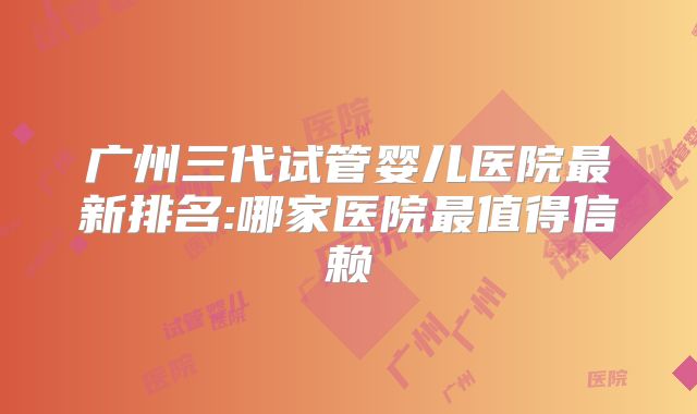 广州三代试管婴儿医院最新排名:哪家医院最值得信赖