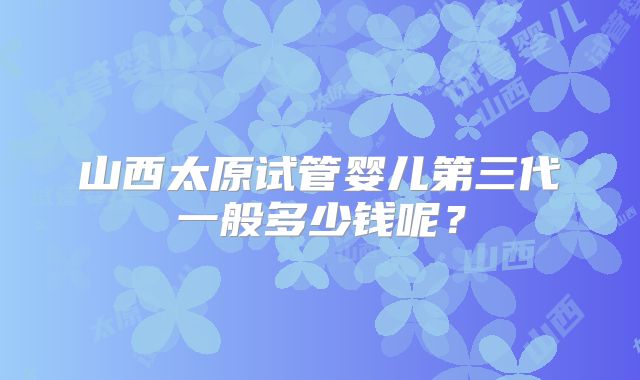 山西太原试管婴儿第三代一般多少钱呢？