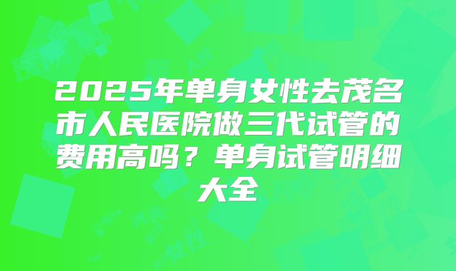2025年单身女性去茂名市人民医院做三代试管的费用高吗？单身试管明细大全