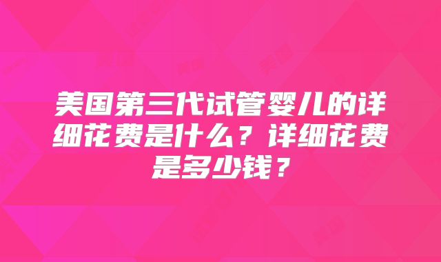 美国第三代试管婴儿的详细花费是什么?详细花费是多少钱?