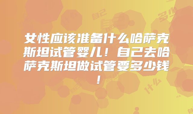 女性应该准备什么哈萨克斯坦试管婴儿！自己去哈萨克斯坦做试管要多少钱！