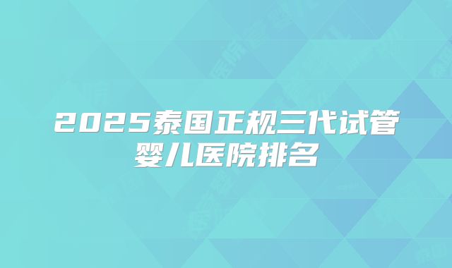2025泰国正规三代试管婴儿医院排名