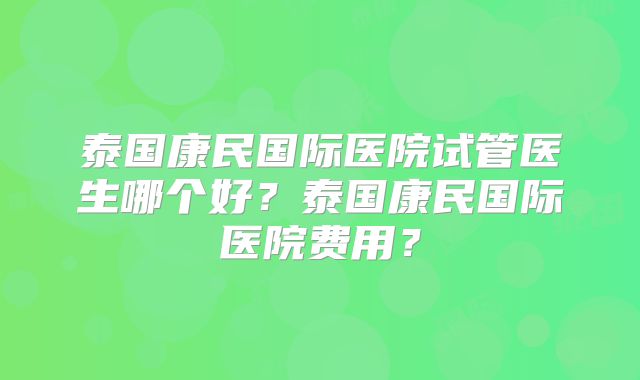 泰国康民国际医院试管医生哪个好？泰国康民国际医院费用？