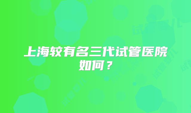 上海较有名三代试管医院如何？