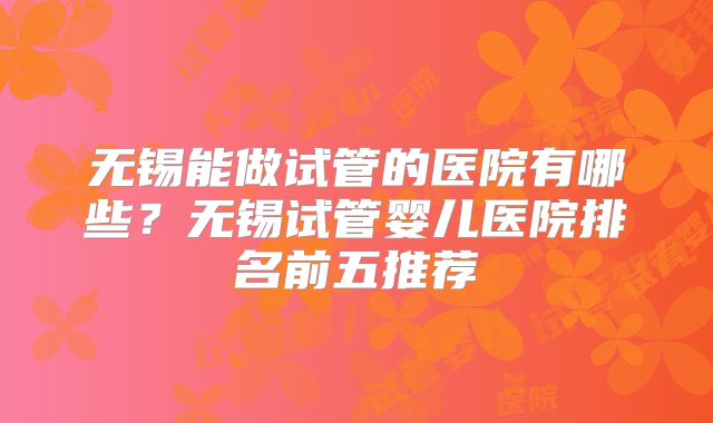 无锡能做试管的医院有哪些？无锡试管婴儿医院排名前五推荐