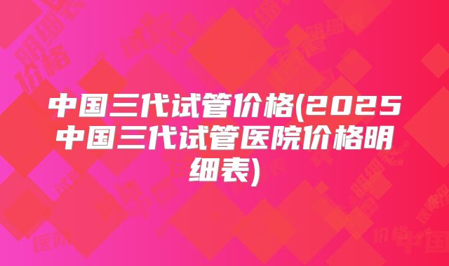 中国三代试管价格(2025中国三代试管医院价格明细表)