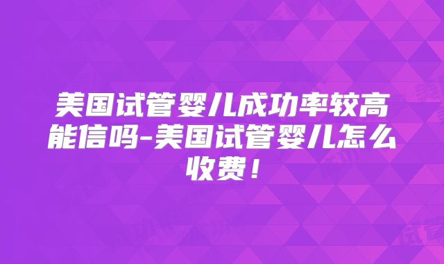 美国试管婴儿成功率较高能信吗-美国试管婴儿怎么收费！
