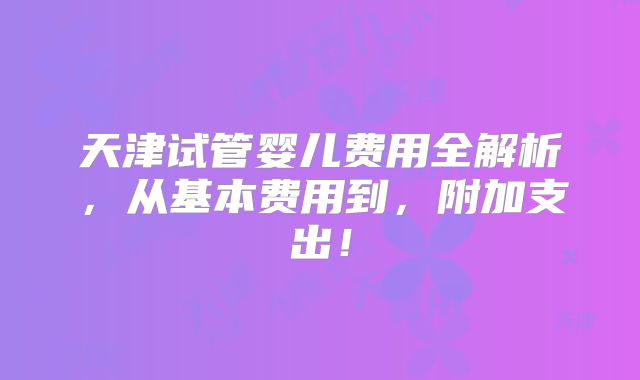 天津试管婴儿费用全解析，从基本费用到，附加支出！