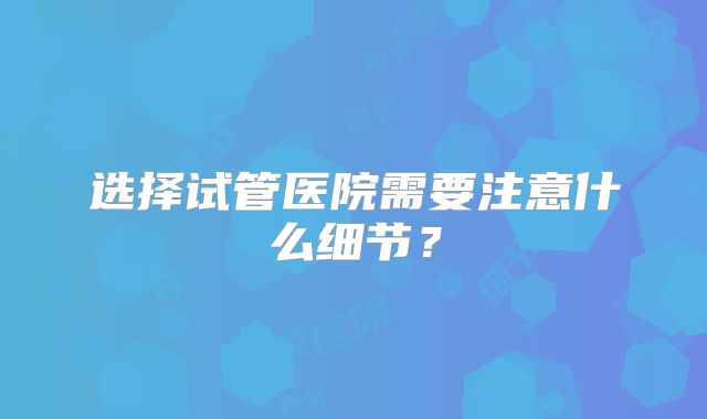 选择试管医院需要注意什么细节?