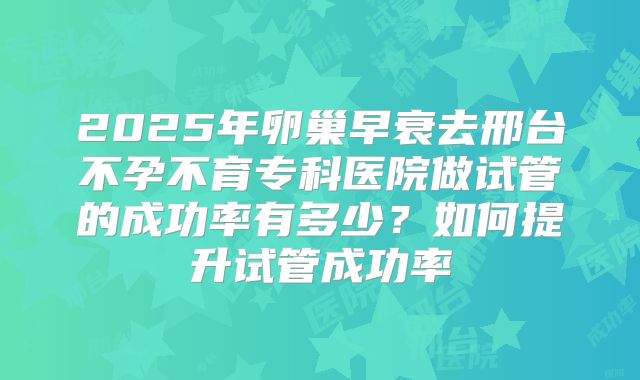 2025年卵巢早衰去邢台不孕不育专科医院做试管的成功率有多少?如何提升试管成功率