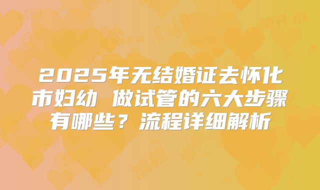 2025年无结婚证去怀化市妇幼 做试管的六大步骤有哪些?流程详细解析