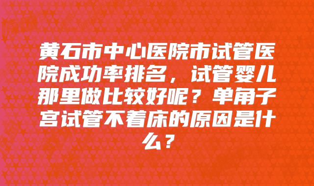黄石市中心医院市试管医院成功率排名，试管婴儿那里做比较好呢？单角子宫试管不着床的原因是什么？