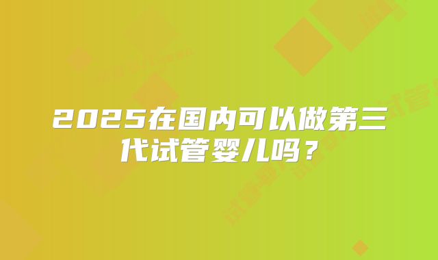 2025在国内可以做第三代试管婴儿吗？