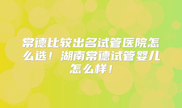 常德比较出名试管医院怎么选！湖南常德试管婴儿怎么样！