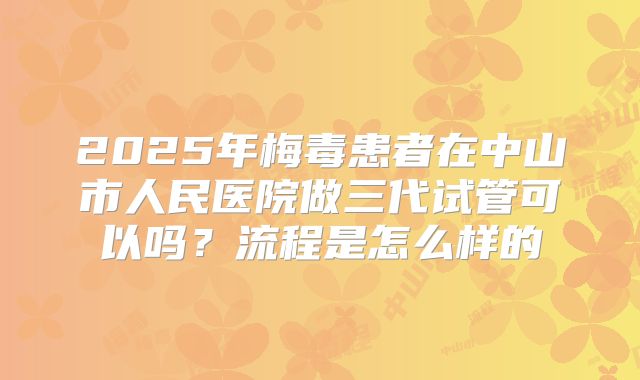 2025年梅毒患者在中山市人民医院做三代试管可以吗？流程是怎么样的