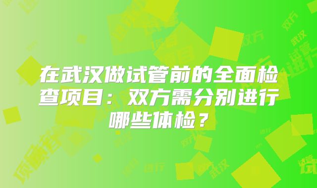 在武汉做试管前的全面检查项目:双方需分别进行哪些体检?
