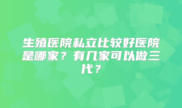 生殖医院私立比较好医院是哪家？有几家可以做三代？