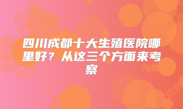 四川成都十大生殖医院哪里好?从这三个方面来考察
