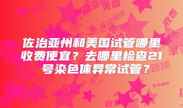 佐治亚州和美国试管哪里收费便宜？去哪里检查21 号染色体异常试管？