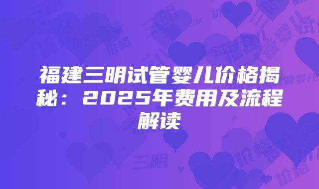 福建三明试管婴儿价格揭秘:2025年费用及流程解读