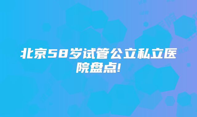 北京58岁试管公立私立医院盘点!