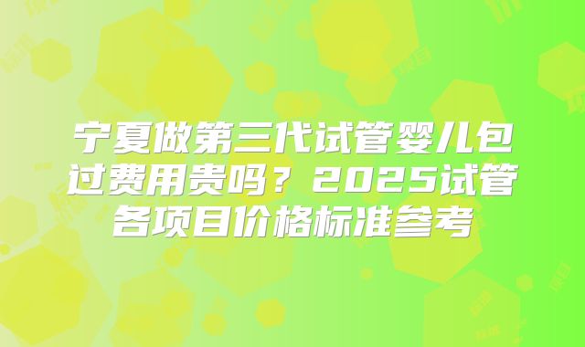 宁夏做第三代试管婴儿包过费用贵吗？2025试管各项目价格标准参考