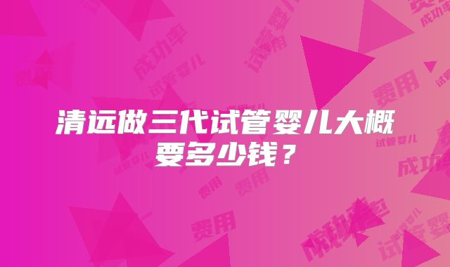 清远做三代试管婴儿大概要多少钱？