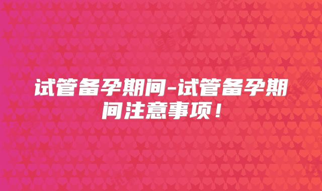 试管备孕期间-试管备孕期间注意事项！