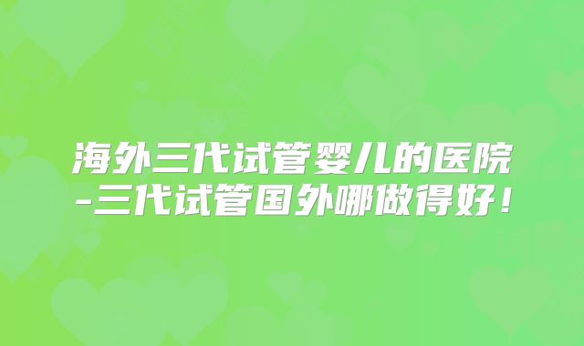 海外三代试管婴儿的医院-三代试管国外哪做得好！