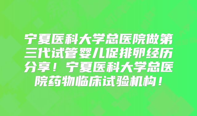 宁夏医科大学总医院做第三代试管婴儿促排卵经历分享!宁夏医科大学总医院药物临床试验机构!