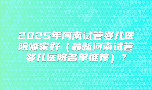 2025年河南试管婴儿医院哪家好(最新河南试管婴儿医院名单推荐)?