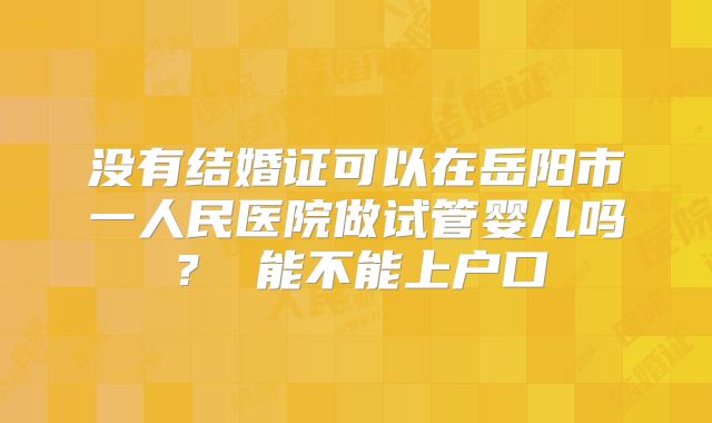 没有结婚证可以在岳阳市一人民医院做试管婴儿吗？ 能不能上户口