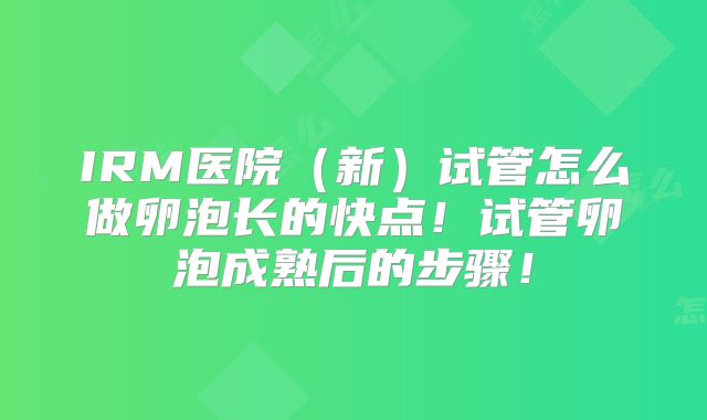 IRM医院（新）试管怎么做卵泡长的快点！试管卵泡成熟后的步骤！