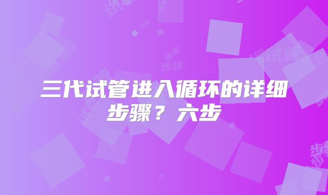 三代试管进入循环的详细步骤?六步