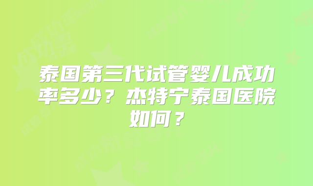 泰国第三代试管婴儿成功率多少？杰特宁泰国医院如何？