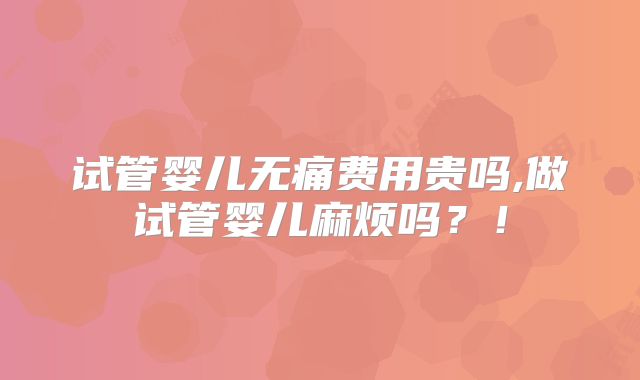 试管婴儿无痛费用贵吗,做试管婴儿麻烦吗？！