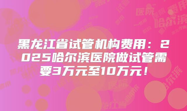 黑龙江省试管机构费用:2025哈尔滨医院做试管需要3万元至10万元!