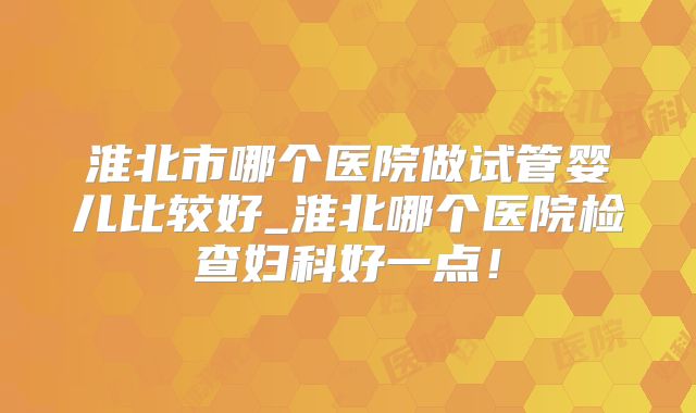淮北市哪个医院做试管婴儿比较好_淮北哪个医院检查妇科好一点！