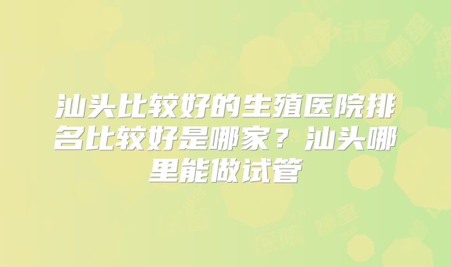 汕头比较好的生殖医院排名比较好是哪家？汕头哪里能做试管