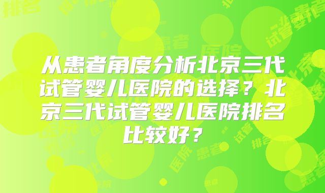 从患者角度分析北京三代试管婴儿医院的选择？北京三代试管婴儿医院排名比较好？