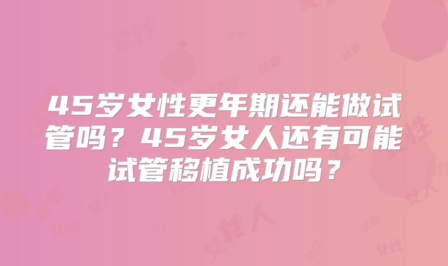 45岁女性更年期还能做试管吗?45岁女人还有可能试管移植成功吗?