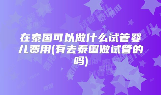 在泰国可以做什么试管婴儿费用(有去泰国做试管的吗)